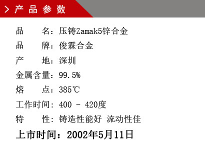 品 名：壓鑄Zamak5鋅合金 品 牌：俊霖合金 產(chǎn) 地：深圳 金屬含量：99.5% 熔 點(diǎn)：385℃工作時(shí)間: 400 - 420度 特 性: 鑄造性能好 流動(dòng)性佳 上市時(shí)間：2002年5月11日